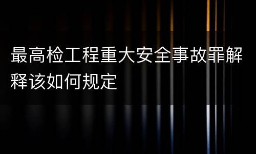 最高检工程重大安全事故罪解释该如何规定