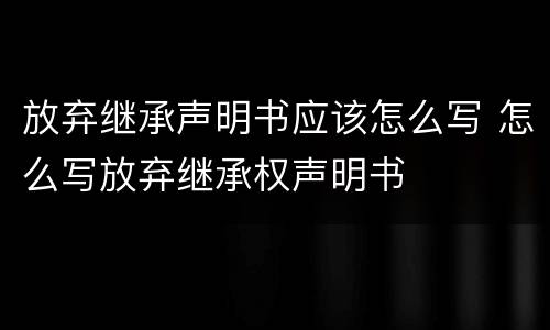 放弃继承声明书应该怎么写 怎么写放弃继承权声明书
