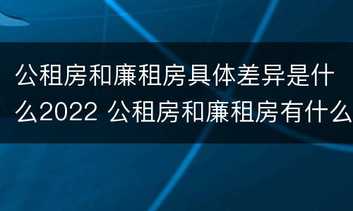 公租房和廉租房具体差异是什么2022 公租房和廉租房有什么区别?2019年的