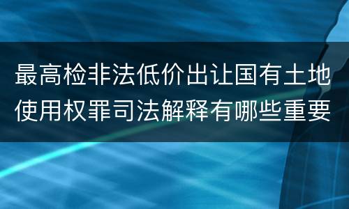 最高检非法低价出让国有土地使用权罪司法解释有哪些重要内容