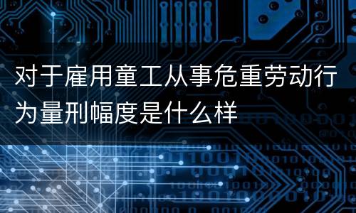 对于雇用童工从事危重劳动行为量刑幅度是什么样