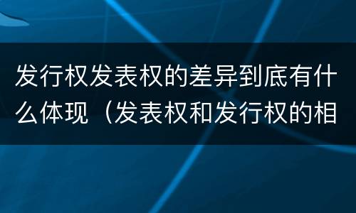 发行权发表权的差异到底有什么体现（发表权和发行权的相同点）