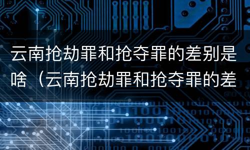 云南抢劫罪和抢夺罪的差别是啥（云南抢劫罪和抢夺罪的差别是啥呀）