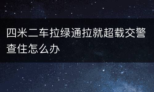 四米二车拉绿通拉就超载交警查住怎么办