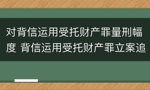 对背信运用受托财产罪量刑幅度 背信运用受托财产罪立案追诉标准