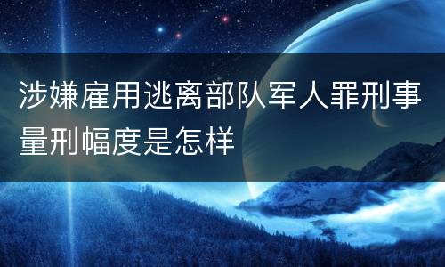 涉嫌雇用逃离部队军人罪刑事量刑幅度是怎样