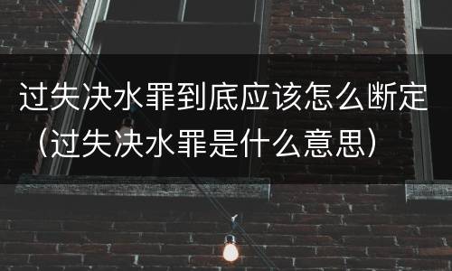 过失决水罪到底应该怎么断定（过失决水罪是什么意思）