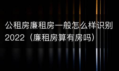 公租房廉租房一般怎么样识别2022（廉租房算有房吗）
