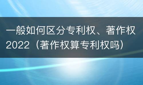 一般如何区分专利权、著作权2022（著作权算专利权吗）