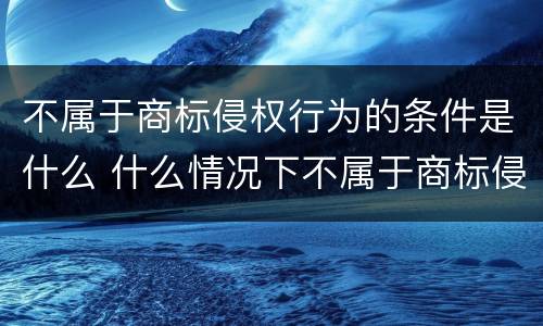 不属于商标侵权行为的条件是什么 什么情况下不属于商标侵权
