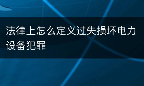 法律上怎么定义过失损坏电力设备犯罪