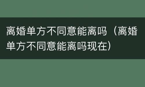 离婚单方不同意能离吗（离婚单方不同意能离吗现在）