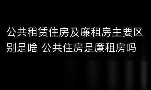 公共租赁住房及廉租房主要区别是啥 公共住房是廉租房吗