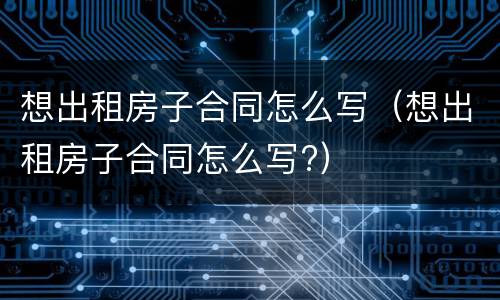 想出租房子合同怎么写（想出租房子合同怎么写?）