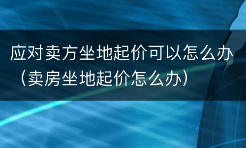 应对卖方坐地起价可以怎么办（卖房坐地起价怎么办）