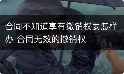 合同不知道享有撤销权要怎样办 合同无效的撤销权