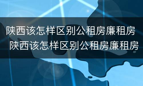 陕西该怎样区别公租房廉租房 陕西该怎样区别公租房廉租房和住房