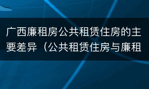 广西廉租房公共租赁住房的主要差异（公共租赁住房与廉租房的区别）