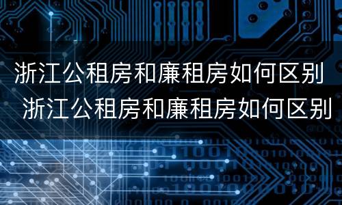 浙江公租房和廉租房如何区别 浙江公租房和廉租房如何区别的