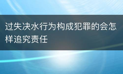 过失决水行为构成犯罪的会怎样追究责任