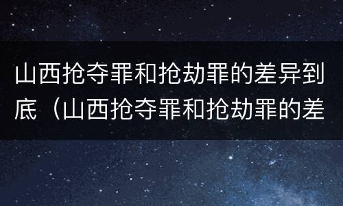 山西抢夺罪和抢劫罪的差异到底（山西抢夺罪和抢劫罪的差异到底有多大）
