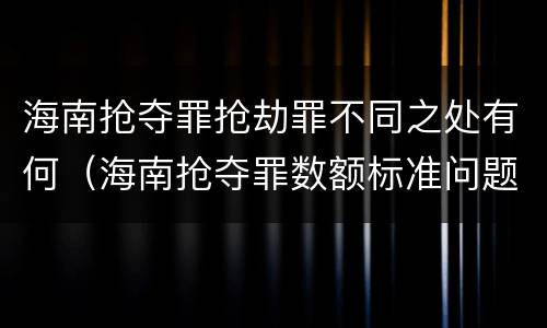 海南抢夺罪抢劫罪不同之处有何（海南抢夺罪数额标准问题的规定）