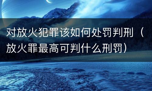 对放火犯罪该如何处罚判刑（放火罪最高可判什么刑罚）