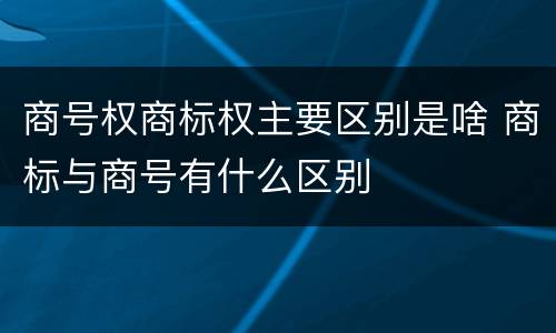 商号权商标权主要区别是啥 商标与商号有什么区别