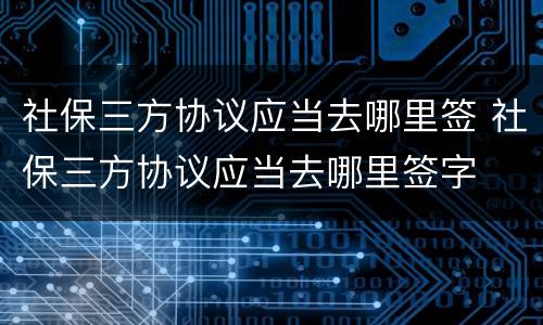 社保三方协议应当去哪里签 社保三方协议应当去哪里签字