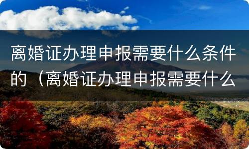 离婚证办理申报需要什么条件的（离婚证办理申报需要什么条件的证件）