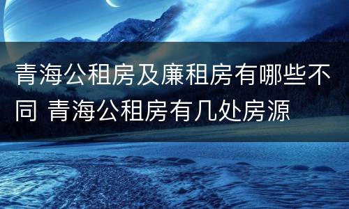 青海公租房及廉租房有哪些不同 青海公租房有几处房源