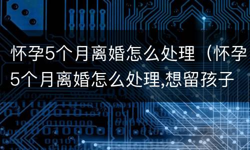 怀孕5个月离婚怎么处理（怀孕5个月离婚怎么处理,想留孩子）