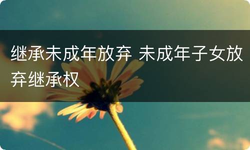 继承未成年放弃 未成年子女放弃继承权