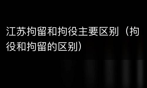 江苏拘留和拘役主要区别（拘役和拘留的区别）