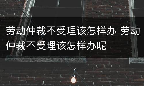劳动仲裁不受理该怎样办 劳动仲裁不受理该怎样办呢