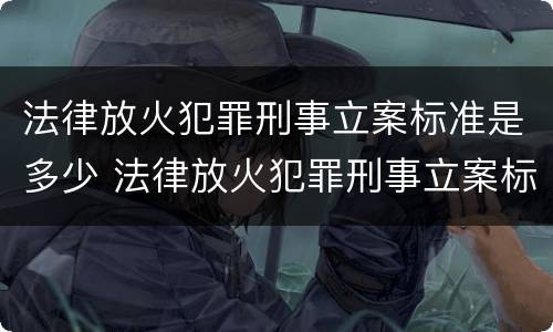 法律放火犯罪刑事立案标准是多少 法律放火犯罪刑事立案标准是多少条