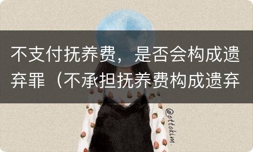 不支付抚养费，是否会构成遗弃罪（不承担抚养费构成遗弃吗）