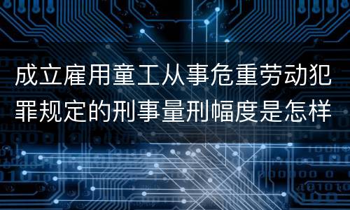 成立雇用童工从事危重劳动犯罪规定的刑事量刑幅度是怎样的