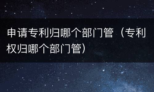 申请专利归哪个部门管（专利权归哪个部门管）