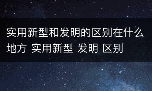 实用新型和发明的区别在什么地方 实用新型 发明 区别
