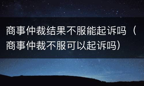 商事仲裁结果不服能起诉吗（商事仲裁不服可以起诉吗）
