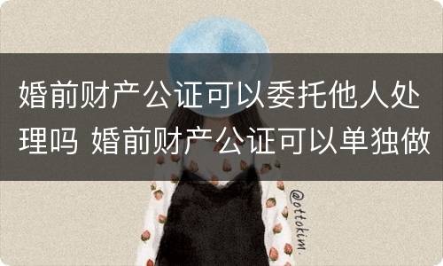 婚前财产公证可以委托他人处理吗 婚前财产公证可以单独做吗