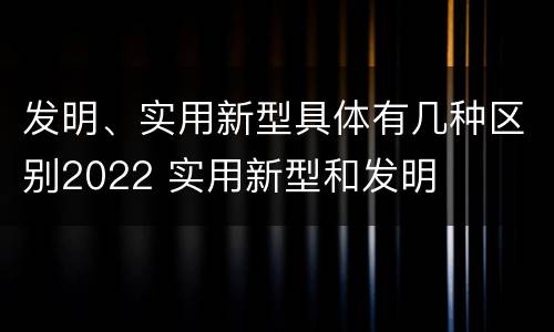 发明、实用新型具体有几种区别2022 实用新型和发明