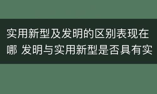 实用新型及发明的区别表现在哪 发明与实用新型是否具有实用性