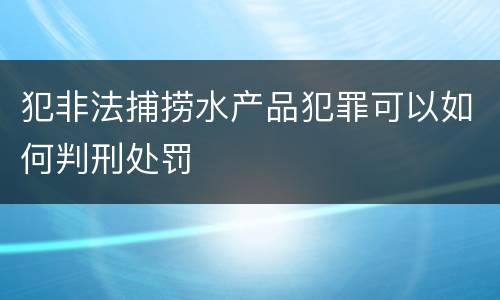犯非法捕捞水产品犯罪可以如何判刑处罚