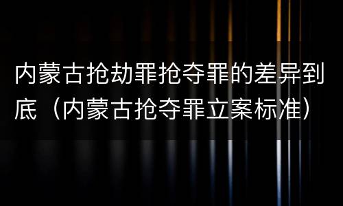 内蒙古抢劫罪抢夺罪的差异到底（内蒙古抢夺罪立案标准）