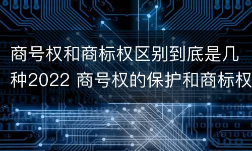 商号权和商标权区别到底是几种2022 商号权的保护和商标权的保护一样是全国性范围的