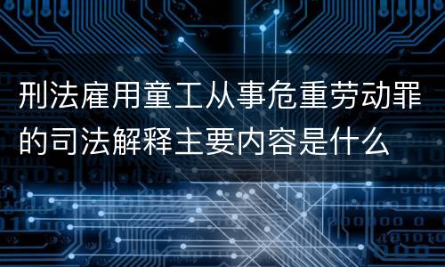 刑法雇用童工从事危重劳动罪的司法解释主要内容是什么