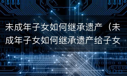 未成年子女如何继承遗产（未成年子女如何继承遗产给子女）