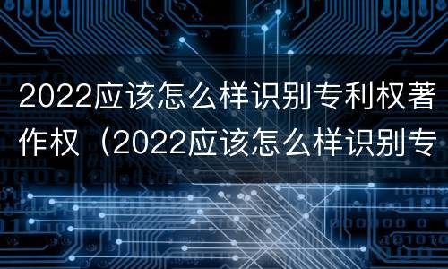 2022应该怎么样识别专利权著作权（2022应该怎么样识别专利权著作权证书真伪）